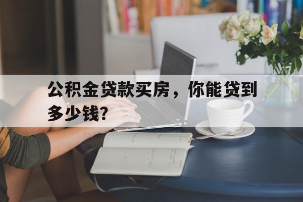 公积金贷款买房，你能贷到多少钱？