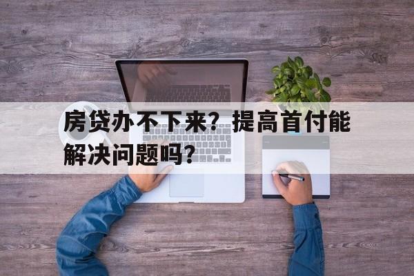 房贷办不下来？提高首付能解决问题吗？