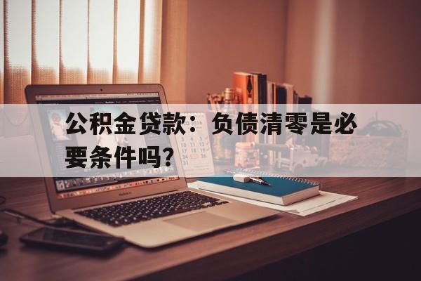 公积金贷款：负债清零是必要条件吗？