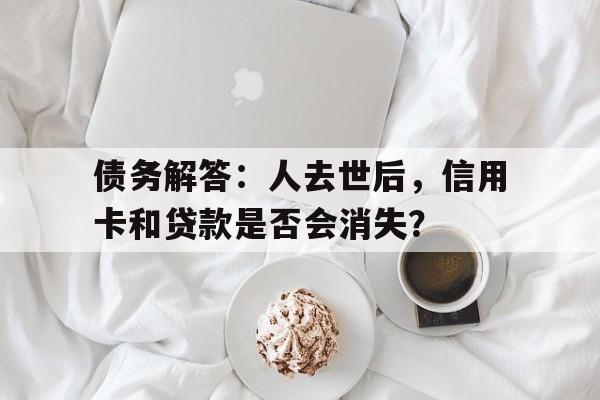 债务解答：人去世后，信用卡和贷款是否会消失？