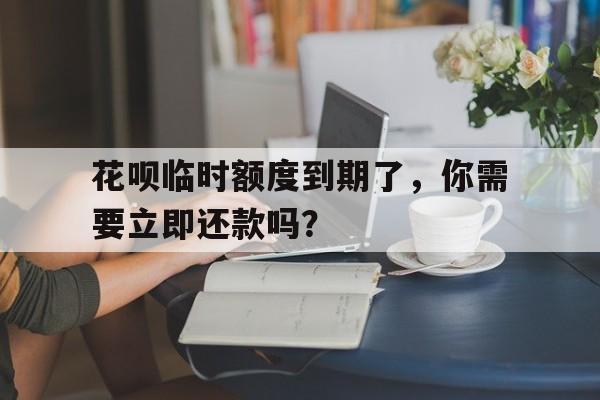 花呗临时额度到期了，你需要立即还款吗？