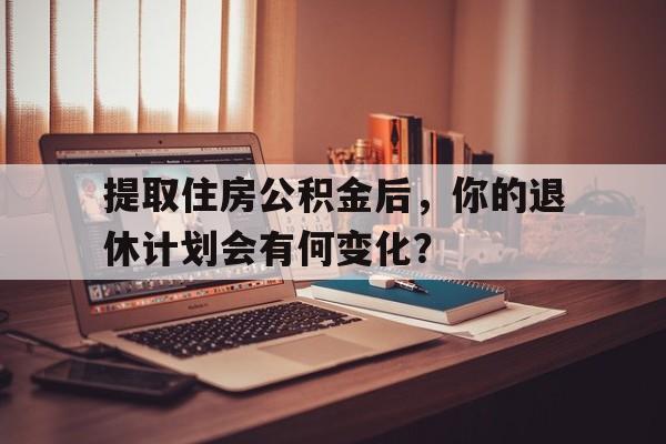 提取住房公积金后，你的退休计划会有何变化？