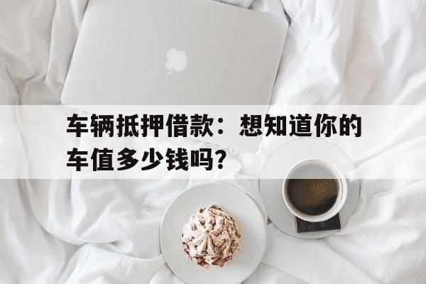 车辆抵押借款：想知道你的车值多少钱吗？