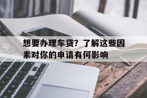 想要办理车贷？了解这些因素对你的申请有何影响