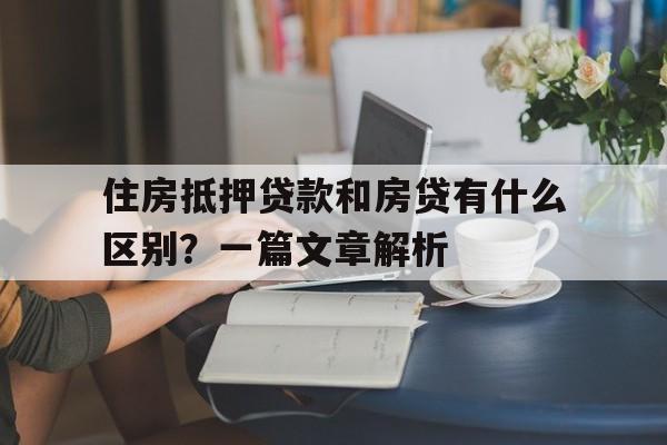 住房抵押贷款和房贷有什么区别？一篇文章解析