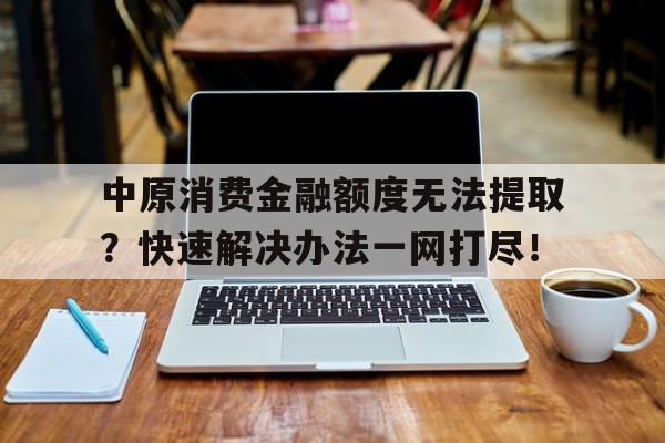 中原消费金融额度无法提取？快速解决办法一网打尽！