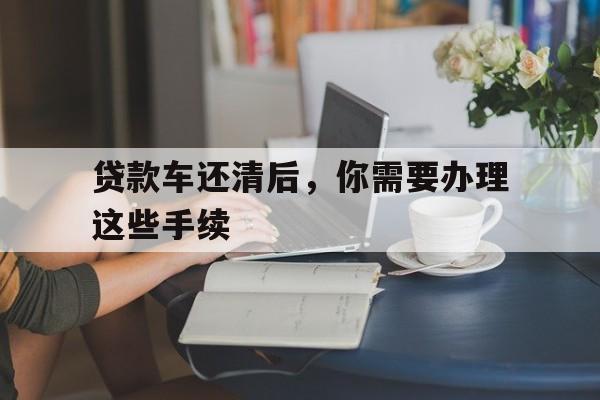 贷款车还清后，你需要办理这些手续