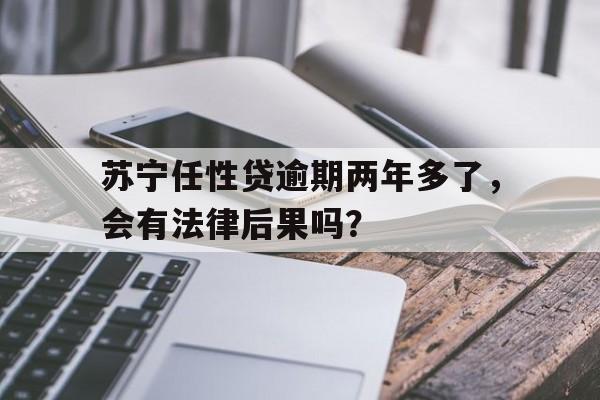 苏宁任性贷逾期两年多了，会有法律后果吗？