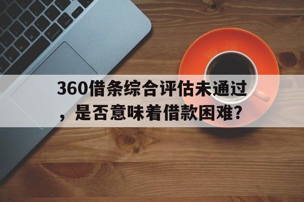 360借条综合评估未通过，是否意味着借款困难？