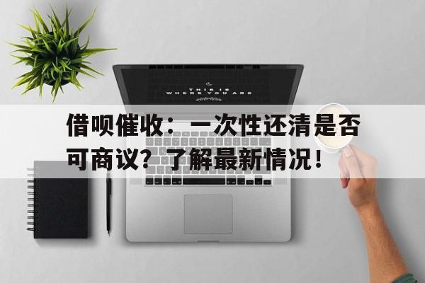 借呗催收：一次性还清是否可商议？了解最新情况！