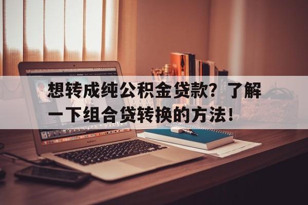 想转成纯公积金贷款？了解一下组合贷转换的方法！