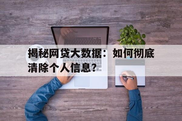 揭秘网贷大数据：如何彻底清除个人信息？