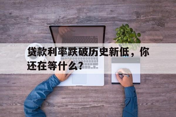 贷款利率跌破历史新低，你还在等什么？