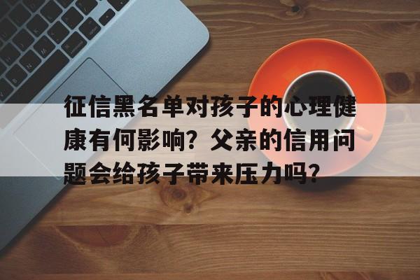 征信黑名单对孩子的心理健康有何影响？父亲的信用问题会给孩子带来压力吗？