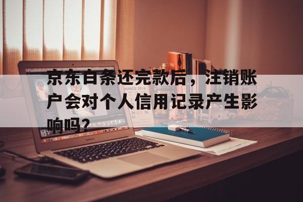 京东白条还完款后，注销账户会对个人信用记录产生影响吗？