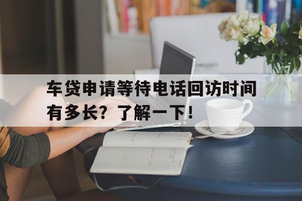 车贷申请等待电话回访时间有多长？了解一下！