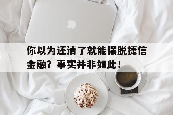 你以为还清了就能摆脱捷信金融？事实并非如此！