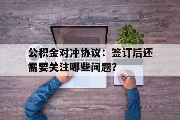 公积金对冲协议：签订后还需要关注哪些问题？