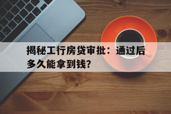 揭秘工行房贷审批：通过后多久能拿到钱？