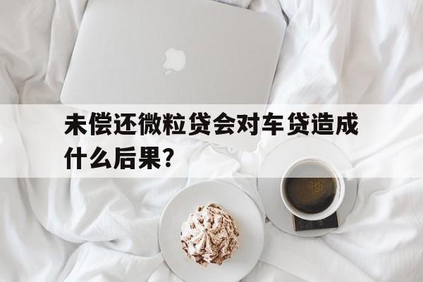 未偿还微粒贷会对车贷造成什么后果？