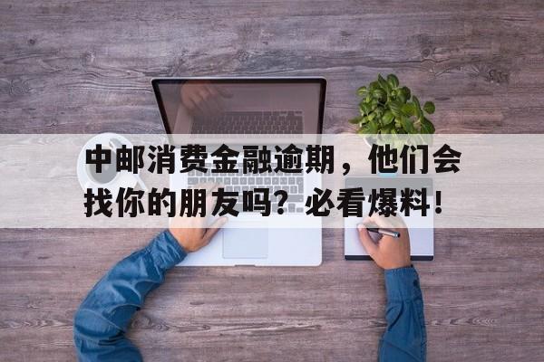 中邮消费金融逾期，他们会找你的朋友吗？必看爆料！