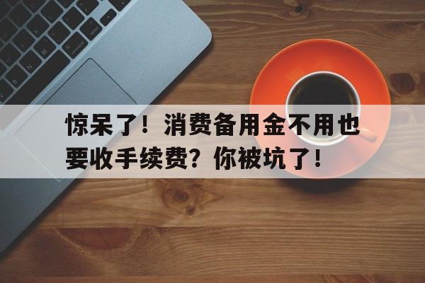 惊呆了！消费备用金不用也要收手续费？你被坑了！