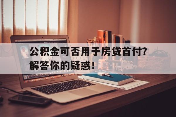 公积金可否用于房贷首付？解答你的疑惑！