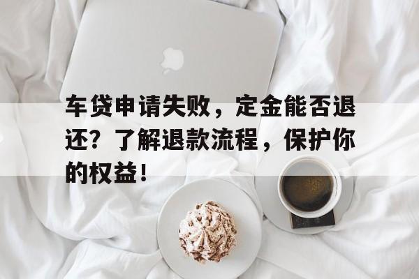 车贷申请失败，定金能否退还？了解退款流程，保护你的权益！