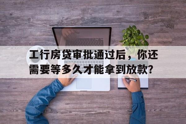 工行房贷审批通过后，你还需要等多久才能拿到放款？