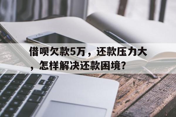 借呗欠款5万，还款压力大，怎样解决还款困境？