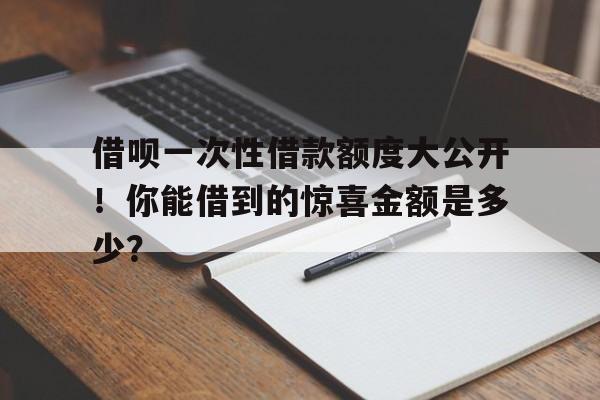 借呗一次性借款额度大公开！你能借到的惊喜金额是多少？