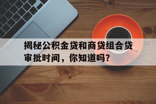 揭秘公积金贷和商贷组合贷审批时间，你知道吗？