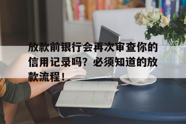 放款前银行会再次审查你的信用记录吗？必须知道的放款流程！