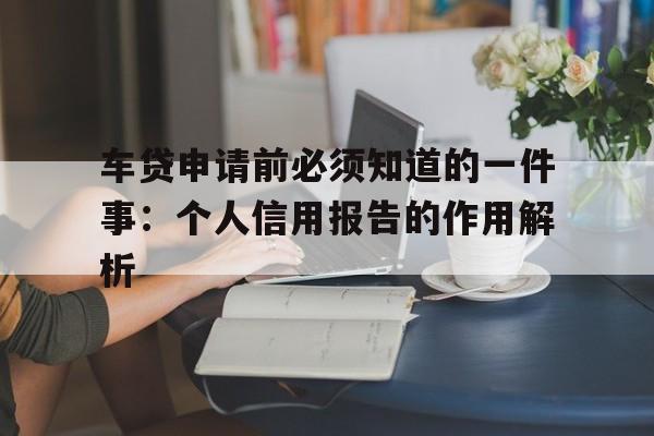 车贷申请前必须知道的一件事：个人信用报告的作用解析