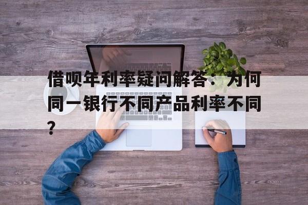 借呗年利率疑问解答：为何同一银行不同产品利率不同？