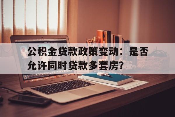 公积金贷款政策变动：是否允许同时贷款多套房？