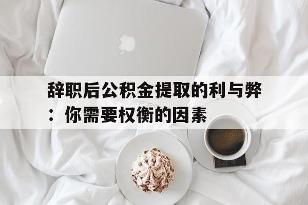 辞职后公积金提取的利与弊：你需要权衡的因素