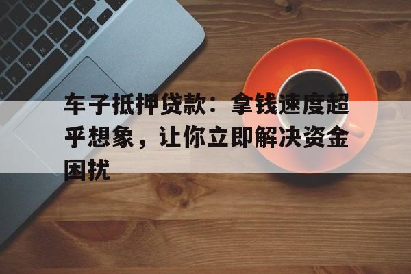 车子抵押贷款：拿钱速度超乎想象，让你立即解决资金困扰