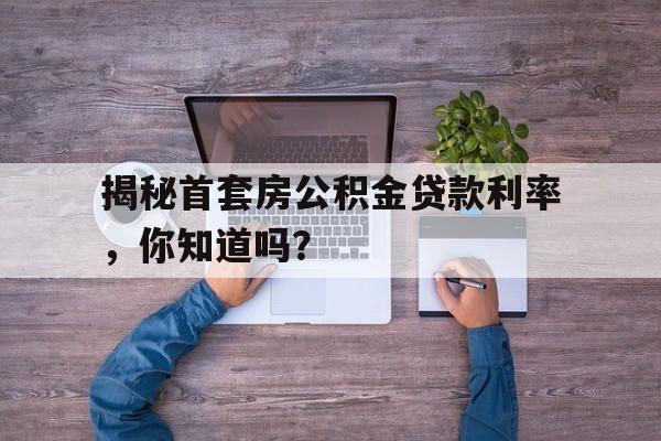 揭秘首套房公积金贷款利率，你知道吗？