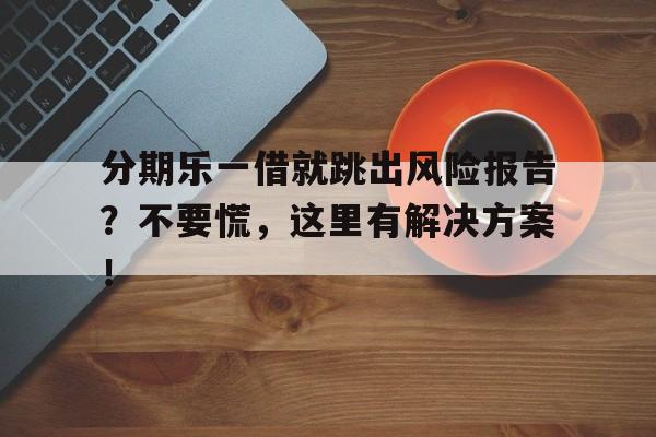 分期乐一借就跳出风险报告？不要慌，这里有解决方案！