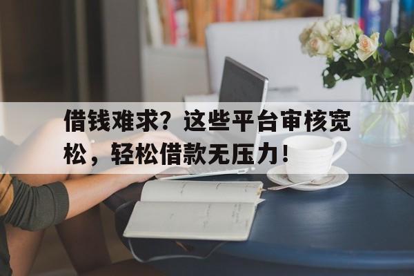 借钱难求？这些平台审核宽松，轻松借款无压力！