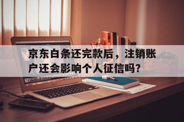 京东白条还完款后，注销账户还会影响个人征信吗？