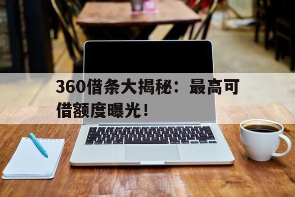 360借条大揭秘：最高可借额度曝光！