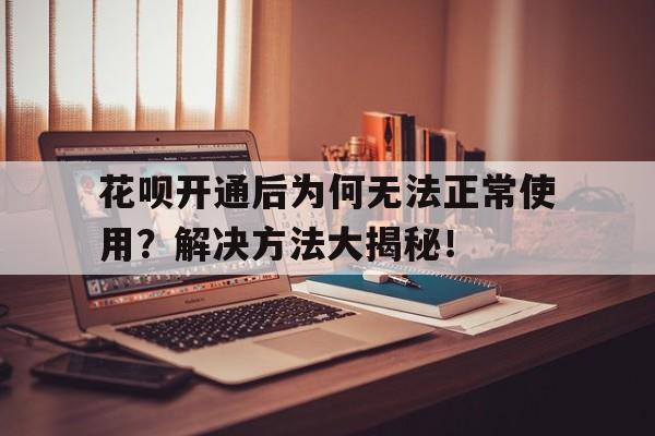 花呗开通后为何无法正常使用？解决方法大揭秘！