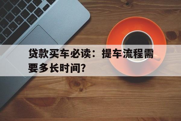 贷款买车必读：提车流程需要多长时间？