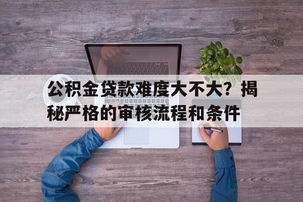 公积金贷款难度大不大？揭秘严格的审核流程和条件