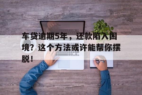 车贷逾期5年，还款陷入困境？这个方法或许能帮你摆脱！