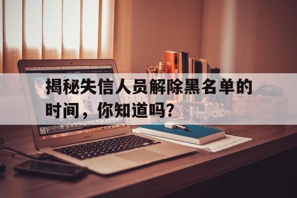 揭秘失信人员解除黑名单的时间，你知道吗？