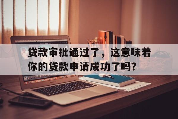 贷款审批通过了，这意味着你的贷款申请成功了吗？