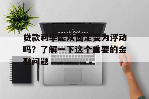 贷款利率能从固定变为浮动吗？了解一下这个重要的金融问题